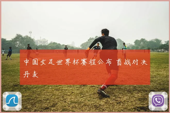 中国女足世界杯赛程公布 首战对决丹麦