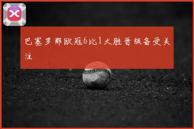 巴塞罗那欧冠6比1大胜晋级备受关注