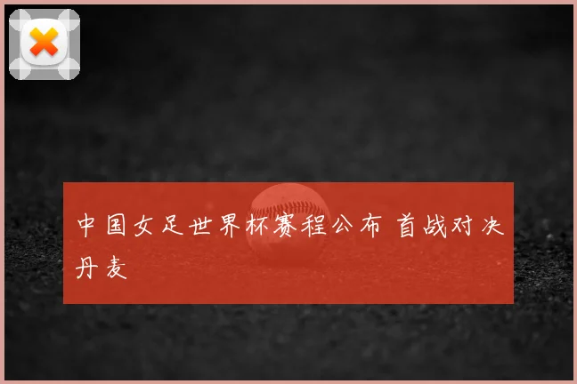 中国女足世界杯赛程公布 首战对决丹麦