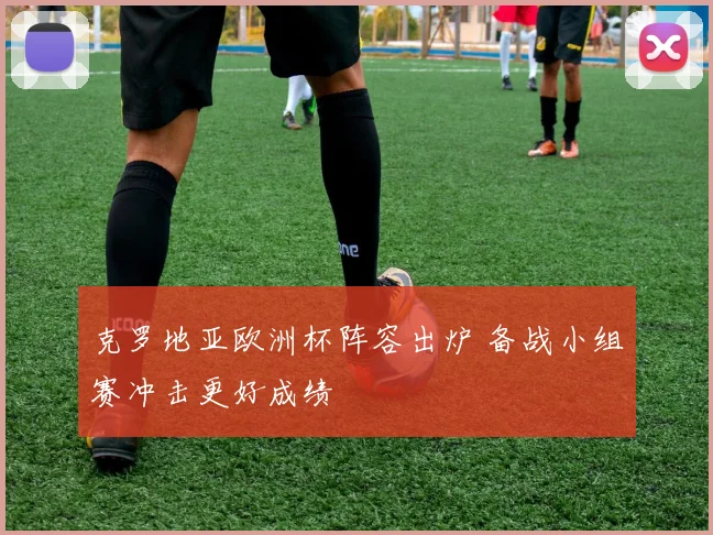克罗地亚欧洲杯阵容出炉 备战小组赛冲击更好成绩