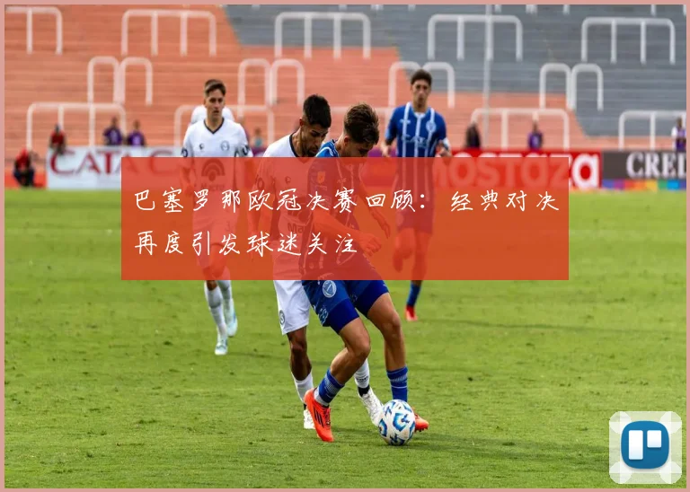 巴塞罗那欧冠决赛回顾：经典对决再度引发球迷关注