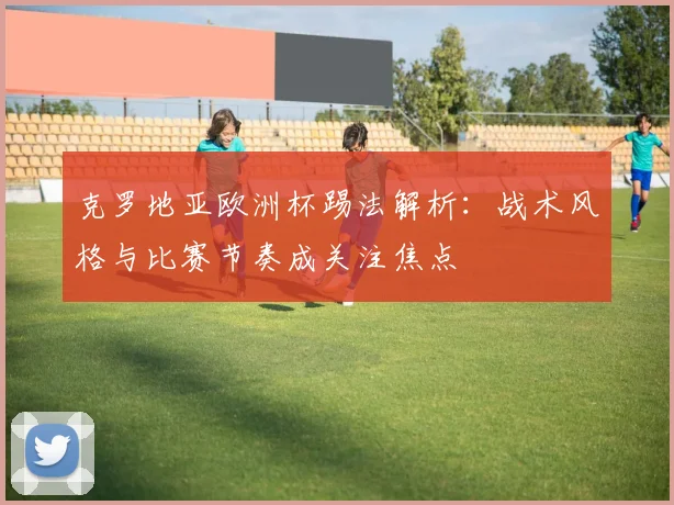 克罗地亚欧洲杯踢法解析:战术风格与比赛节奏成关注焦点