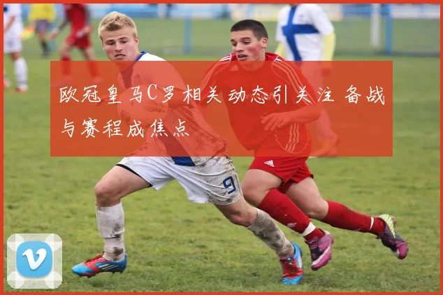 欧冠皇马C罗相关动态引关注 备战与赛程成焦点